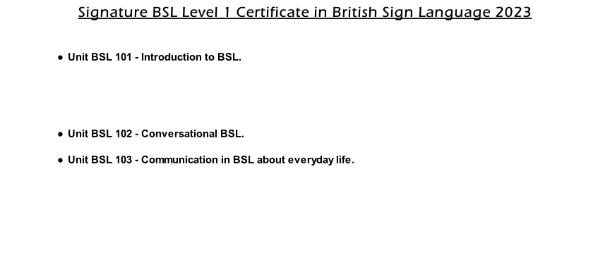 Signature BSL Level 1 Certificate in British Sign Language 2023    Unit BSL 101 - Introduction to BSL.      Unit BSL 102 - Conversational BSL.  Unit BSL 103 - Communication in BSL about everyday life.